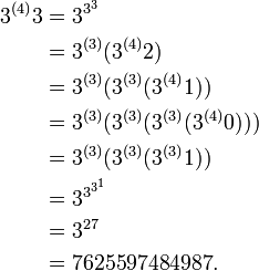
\begin{align}
3^{(4)}3 &amp;amp; = 3^{3^{3}}\\
&amp;amp; = 3^{(3)}(3^{(4)}2)\\
&amp;amp; = 3^{(3)}(3^{(3)}(3^{(4)}1))\\
&amp;amp; = 3^{(3)}(3^{(3)}(3^{(3)}(3^{(4)}0)))\\
&amp;amp; = 3^{(3)}(3^{(3)}(3^{(3)}1))\\
&amp;amp; = 3^{3^{3^{1}}}\\
&amp;amp; = 3^{27}\\
&amp;amp; = 7625597484987.
\end{align}
