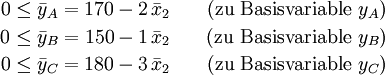 \begin{matrix}
0\le \bar y_A = 170-2\,\bar x_2&amp;amp;amp; \quad\text{(zu Basisvariable } y_A \text{)}\\[2pt]
0\le \bar y_B = 150-1\,\bar x_2&amp;amp;amp; \quad\text{(zu Basisvariable } y_B \text{)}\\[2pt]
0\le \bar y_C = 180-3\,\bar x_2&amp;amp;amp; \quad\text{(zu Basisvariable } y_C \text{)}\\[2pt]
\end{matrix}