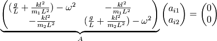 \underbrace {\begin{pmatrix} {(\frac{g}{L}+\frac{k l^2}{m_1
    L^2})-\omega^2} &amp;amp;amp; {-\frac{k l^2}{m_1 L^2}} \\ {-\frac{k l^2}{m_2 L^2}} &amp;amp;amp;
{(\frac{g}{L}+\frac{k l^2}{m_2 L^2})-\omega^2} \end{pmatrix}}_{A}\begin{pmatrix} a_{i1} \\ a_{i2} \end{pmatrix}=\begin{pmatrix} 0 \\ 0 \end{pmatrix}