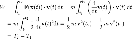 \begin{align}
W &amp;amp;amp;= \int_{t_1}^{t_2} \mathbf F(\mathbf x(t)) \cdot \mathbf v(t) \, \mathrm dt
= m \int_{t_1}^{t_2} \left(\frac{\mathrm d}{\mathrm dt} \mathbf v(t)\right)  \cdot \mathbf v(t) \, \mathrm dt \\
&amp;amp;amp;= m \int_{t_1}^{t_2}  \frac{1}{2}\,\frac{\mathrm d}{\mathrm dt} \mathbf v(t)^2  \mathrm dt
= \frac{1}{2}\,m\,\mathbf{v}^2(t_2)-\frac{1}{2}\,m\,\mathbf{v}^2(t_1) \\
&amp;amp;amp;= T_2 - T_1
\end{align}
