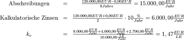 
\begin{matrix}
\mbox{Abschreibungen} &amp;amp;=&amp;amp; \frac{120.000,00 EUR - 0,00 EUR}{8 Jahre} = 15.000,00 \frac{EUR}{Jahr}\\
&amp;amp;&amp;amp;\\

\mbox{Kalkulatorische Zinsen} &amp;amp;=&amp;amp; \frac{120.000,00 EUR + 0,00 EUR}{2} \cdot 10 \frac{\%}{Jahr} = 6.000,00 \frac{EUR}{Jahr}\\
&amp;amp;&amp;amp;\\

k_{v} &amp;amp;=&amp;amp; \frac{8.000,00 \frac{EUR}{Jahr} + 4.000,00 \frac{EUR}{Jahr} + 2.700,00 \frac{EUR}{Jahr}}{10.000,00 \frac{LE}{Jahr}} = 1,47 \frac{EUR}{LE}\\
\end{matrix}
