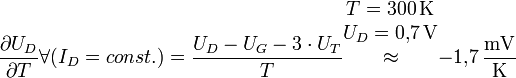 {{{\part U_D} \over {\part T}} \forall ({I_D = {const.}}}) = {{U_D - U_G - {3} \cdot {U_T}} \over T}
\begin{matrix} {T = 300 \, {\rm K}} \\ {U_D = 0{,}7 \, {\rm V}} \\ {\approx} \\ {} \\ {} \end{matrix} {-1{,}7 \, {\rm \frac{mV}{K}}}
