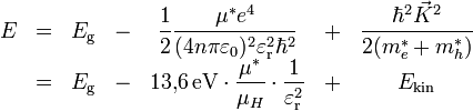 
\begin{matrix}
E &amp;amp; = &amp;amp; E_\mathrm{g}
&amp;amp;-&amp;amp;\displaystyle
\frac{1}{2}\frac{\mu^*e^4}{(4n\pi\varepsilon_0)^2\varepsilon_\mathrm{r}^2\hbar^2}
&amp;amp;+&amp;amp;\displaystyle
\frac{\hbar^2\vec K^2}{2(m_e^*+m_h^*)} \\ 
&amp;amp; = &amp;amp; E_\mathrm{g} &amp;amp;-&amp;amp; \displaystyle 13{,}6\,\mathrm{eV} \cdot \frac{\mu^*}{\mu_{H}} \cdot \frac{1}{\varepsilon_\mathrm{r}^2} &amp;amp;+&amp;amp; E_\mathrm{kin}
\end{matrix}
