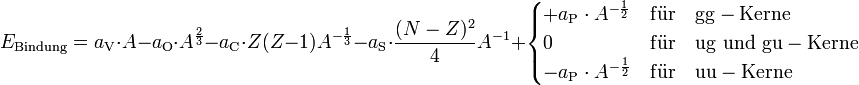  E_{\rm Bindung} = a_{\rm V} \cdot A - a_{\rm O} \cdot A^{\frac{2}{3}} - a_{\rm C} \cdot Z(Z-1) A^{-{\frac{1}{3}}} - a_{\rm S} \cdot \frac{(N - Z)^2}{4} A^{-1} +  \begin{cases} + a_{\rm P} \cdot A^{-\frac{1}{2}} &amp;amp;amp; {\rm f\ddot{u}r \quad gg-Kerne} \\ 0 &amp;amp;amp; {\rm f\ddot{u}r \quad ug \,\, und \,\, gu-Kerne} \\ - a_{\rm P} \cdot A^{-\frac{1}{2}} &amp;amp;amp; {\rm f\ddot{u}r \quad uu-Kerne} \end{cases} 