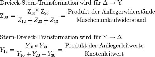 \begin{align}
  &amp;amp;amp; \text{Dreieck-Stern-Transformation wird f }\!\!\ddot{\mathrm{u}}\!\!\text{ r  }\Delta \to \text{Y} \\ 
 &amp;amp;amp; \text{Z}_{30}\text{ = }\frac{\text{Z}_{13}\text{* Z}_{23}}{Z_{12}+Z_{23}+Z_{13}}=\frac{\text{Produkt der Anliegerwiderst }\!\!\ddot{\mathrm{a}}\!\!\text{ nde}}{\text{Maschenumlaufwiderstand}} \\ 
 &amp;amp;amp;  \\ 
 &amp;amp;amp; \text{Stern-Dreieck-Transformation wird f }\!\!\ddot{\mathrm{u}}\!\!\text{ r Y}\to \Delta  \\ 
 &amp;amp;amp; Y_{13}=\frac{Y_{10}*Y_{30}}{Y_{10}+Y_{20}+Y_{30}}=\frac{\text{Produkt der Anliegerleitwerte}}{\text{Knotenleitwert}} \\ 
\end{align}