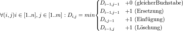 
\forall (i,j) i \in [1..n], j \in [1..m]:
D_{i, j} = min \begin{cases}
D_{i - 1, j - 1}&amp;amp;+ 0 \ {\rm(gleicher Buchstabe)} \\
D_{i - 1, j - 1}&amp;amp;+ 1 \ {\rm(Ersetzung)} \\
D_{i, j - 1}&amp;amp;+ 1 \ {\rm(Einf\ddot ugung)} \\
D_{i - 1, j}&amp;amp;+ 1 \ {\rm(L\ddot oschung)} 
\end{cases}