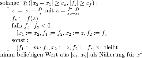 \!\,
\begin{array}{l}
    \text{solange}~\circledast(|x_2-x_1|\geq\varepsilon_x,|f_z|\geq\varepsilon_f):\\
    ~~\left[
        \begin{array}{l}
            z:=x_1-\frac{f_1}s~\text{mit}~s=\frac{f_2-f_1}{x_2-x_1}\\
            f_z:=f(z)\\
            \text{falls}~f_z\cdot f_2&amp;amp;lt;0:\\
            ~~\left[x_1:=x_2,f_1:=f_2,x_2:=z,f_2:=f_z\right.\\
            \text{sonst}:\\
            ~~\left[f_1:=m\cdot f_1,x_2:=z,f_2:=f_z,x_1~\text{bleibt}\right.\\
        \end{array}\right.\\
    \text{nimm beliebigen Wert aus}~[x_1,x_2]~\mathrm{als~N\overset{..}{a}herung~f\overset{..}{u}r}~x^*
\end{array}
