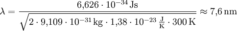 \lambda = \frac{6{,}626\cdot10^{-34} \,\mathrm{Js}}{\sqrt{2\cdot 9{,}109\cdot10^{-31} \,\mathrm{kg}\cdot 1{,}38\cdot10^{-23} \,\frac{\mathrm{J}}{\mathrm{K}} \cdot 300 \,\mathrm{K}}} \approx 7{,}6 \,\mathrm{nm}